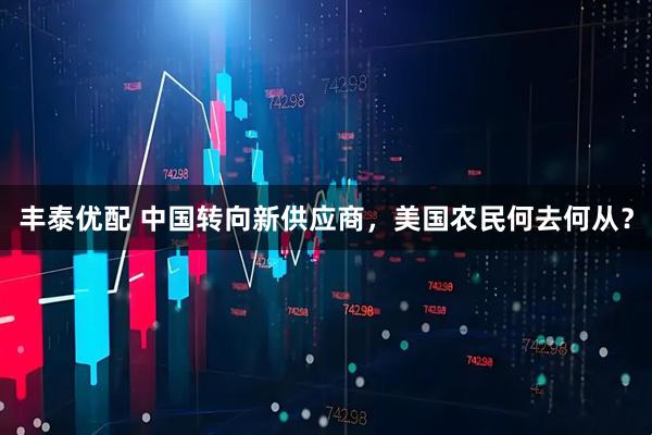 丰泰优配 中国转向新供应商，美国农民何去何从？