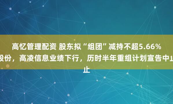 高忆管理配资 股东拟“组团”减持不超5.66%股份，高凌信息业绩下行，历时半年重组计划宣告中止
