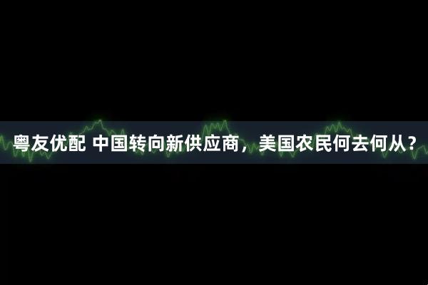 粤友优配 中国转向新供应商，美国农民何去何从？