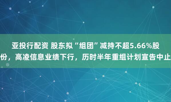 亚投行配资 股东拟“组团”减持不超5.66%股份，高凌信息业绩下行，历时半年重组计划宣告中止