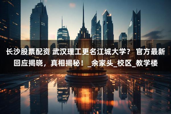 长沙股票配资 武汉理工更名江城大学？ 官方最新回应揭晓，真相揭秘！_余家头_校区_教学楼