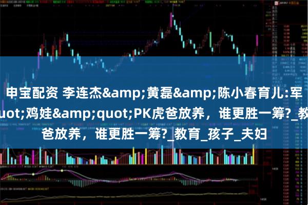 申宝配资 李连杰&黄磊&陈小春育儿:军训式&quot;鸡娃&quot;PK虎爸放养，谁更胜一筹?_教育_孩子_夫妇