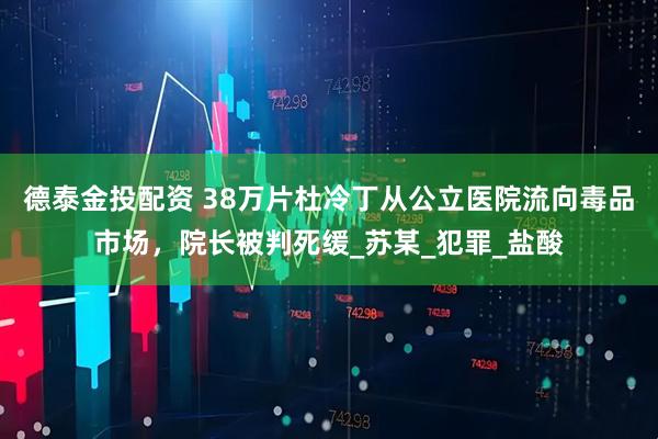 德泰金投配资 38万片杜冷丁从公立医院流向毒品市场，院长被判死缓_苏某_犯罪_盐酸