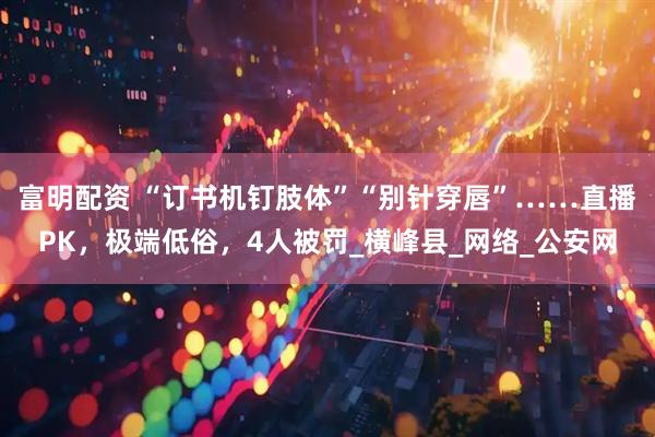 富明配资 “订书机钉肢体”“别针穿唇”……直播PK，极端低俗，4人被罚_横峰县_网络_公安网