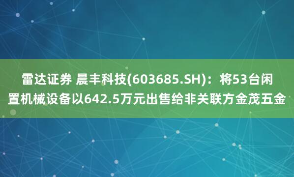 雷达证券 晨丰科技(603685.SH)：将53台闲置机械设备以642.5万元出售给非关联方金茂五金