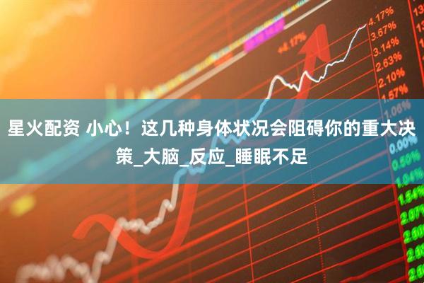 星火配资 小心！这几种身体状况会阻碍你的重大决策_大脑_反应_睡眠不足