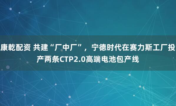 康乾配资 共建“厂中厂”，宁德时代在赛力斯工厂投产两条CTP2.0高端电池包产线