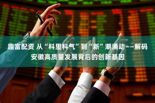 趣富配资 从“科里科气”到“新”潮涌动——解码安徽高质量发展背后的创新基因