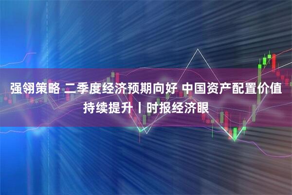 强翎策略 二季度经济预期向好 中国资产配置价值持续提升丨时报经济眼