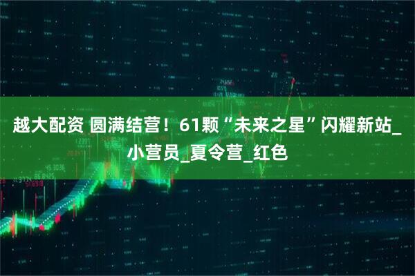 越大配资 圆满结营！61颗“未来之星”闪耀新站_小营员_夏令营_红色