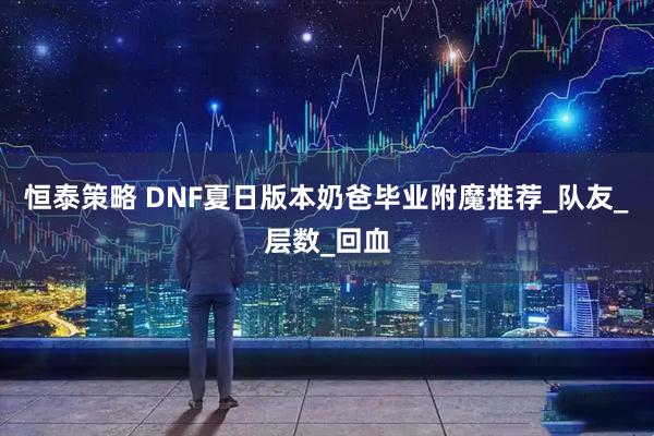 恒泰策略 DNF夏日版本奶爸毕业附魔推荐_队友_层数_回血