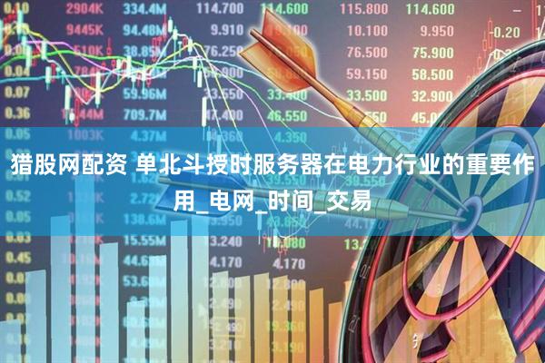 猎股网配资 单北斗授时服务器在电力行业的重要作用_电网_时间_交易