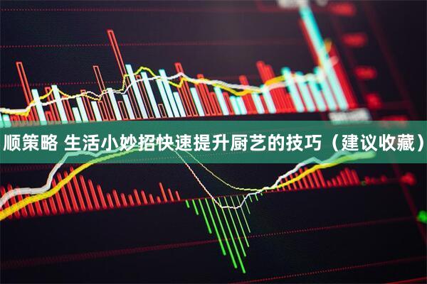 顺策略 生活小妙招快速提升厨艺的技巧（建议收藏）