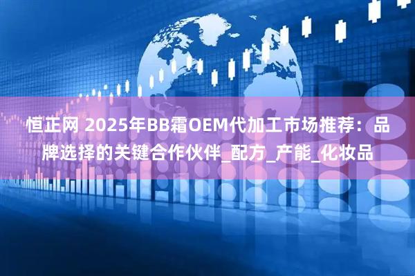 恒正网 2025年BB霜OEM代加工市场推荐：品牌选择的关键合作伙伴_配方_产能_化妆品