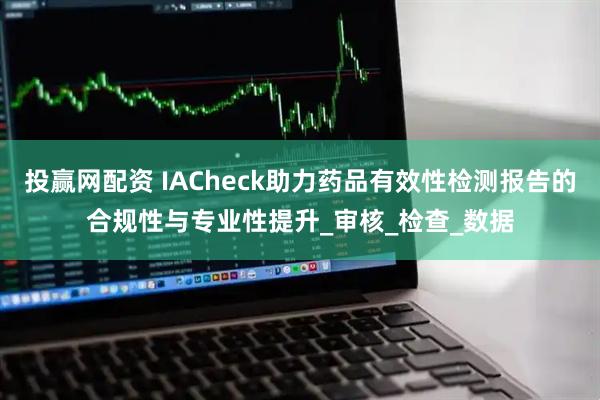 投赢网配资 IACheck助力药品有效性检测报告的合规性与专业性提升_审核_检查_数据