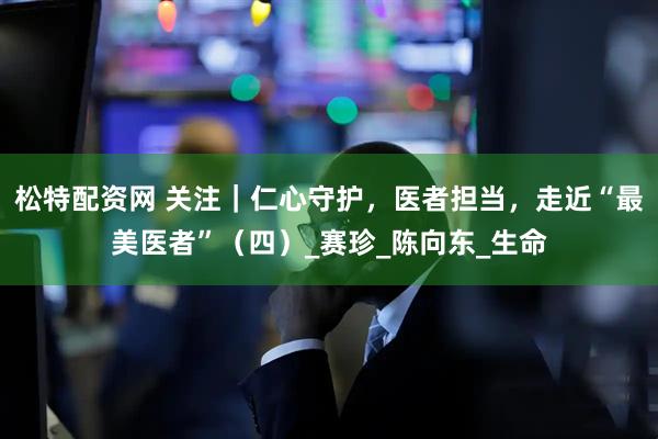 松特配资网 关注｜仁心守护，医者担当，走近“最美医者”（四）_赛珍_陈向东_生命