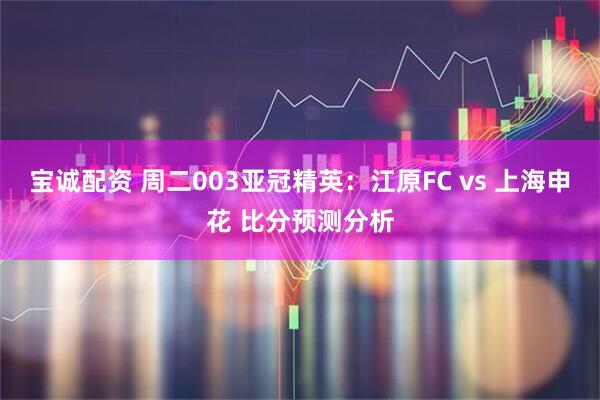 宝诚配资 周二003亚冠精英：江原FC vs 上海申花 比分预测分析