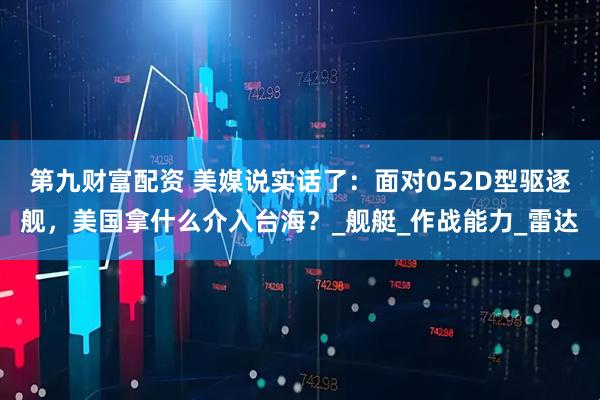 第九财富配资 美媒说实话了：面对052D型驱逐舰，美国拿什么介入台海？_舰艇_作战能力_雷达