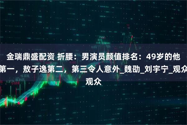 金瑞鼎盛配资 折腰：男演员颜值排名：49岁的他第一，敖子逸第二，第三令人意外_魏劭_刘宇宁_观众