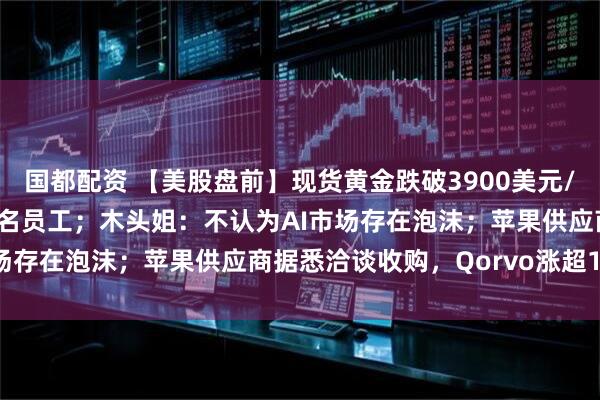 国都配资 【美股盘前】现货黄金跌破3900美元/盎司；亚马逊将裁员3万名员工；木头姐：不认为AI市场存在泡沫；苹果供应商据悉洽谈收购，Qorvo涨超10%