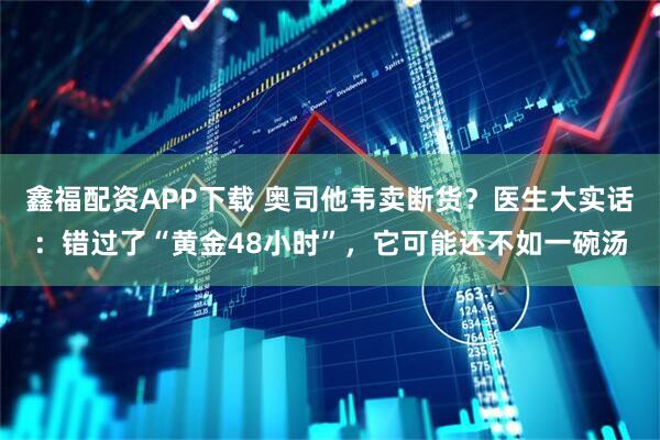 鑫福配资APP下载 奥司他韦卖断货？医生大实话：错过了“黄金48小时”，它可能还不如一碗汤