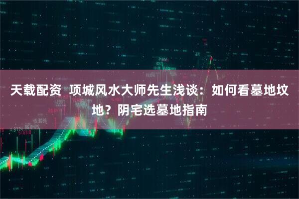 天载配资  项城风水大师先生浅谈：如何看墓地坟地？阴宅选墓地指南