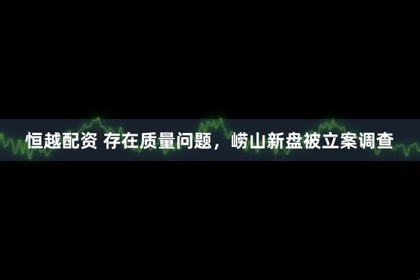 恒越配资 存在质量问题，崂山新盘被立案调查