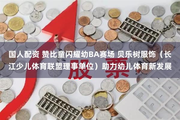 国人配资 赞比童闪耀幼BA赛场 贝乐树服饰（长江少儿体育联盟理事单位）助力幼儿体育新发展