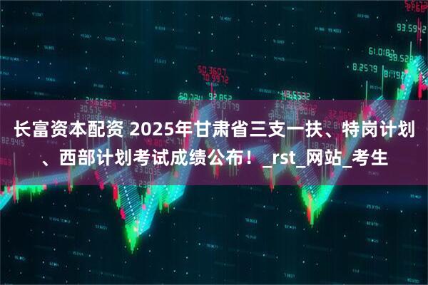 长富资本配资 2025年甘肃省三支一扶、特岗计划、西部计划考试成绩公布！_rst_网站_考生