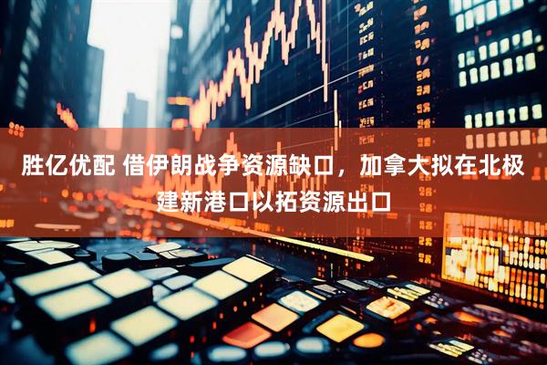 胜亿优配 借伊朗战争资源缺口，加拿大拟在北极建新港口以拓资源出口