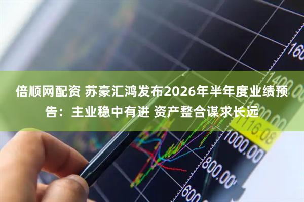 倍顺网配资 苏豪汇鸿发布2026年半年度业绩预告：主业稳中有进 资产整合谋求长远